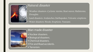 Natural disaster
• Weather disasters: Cyclonic storms, Heat waves, Hailstorms,
Droughts.
• Land disasters: Avalanches, Earthquakes, Volcanic eruptions.
• Water disasters: Floods, Eruptions, Tsunami.
Man made disaster
• Nuclear disasters.
• Biological disasters.
• Chemical disasters.
• Fire and Road accidents.
• Terrorism.
 