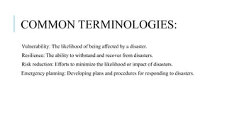 COMMON TERMINOLOGIES:
Vulnerability: The likelihood of being affected by a disaster.
Resilience: The ability to withstand and recover from disasters.
Risk reduction: Efforts to minimize the likelihood or impact of disasters.
Emergency planning: Developing plans and procedures for responding to disasters.
 
