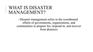 WHAT IS DISASTER
MANAGEMENT?
🢝 Disaster management refers to the coordinated
efforts of governments, organizations, and
communities to prepare for, respond to, and recover
from disasters.
 