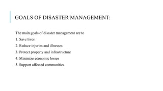GOALS OF DISASTER MANAGEMENT:
The main goals of disaster management are to
1. Save lives
2. Reduce injuries and illnesses
3. Protect property and infrastructure
4. Minimize economic losses
5. Support affected communities
 