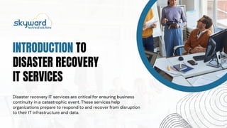 INTRODUCTION TO
DISASTER RECOVERY
IT SERVICES
Disaster recovery IT services are critical for ensuring business
continuity in a catastrophic event. These services help
organizations prepare to respond to and recover from disruption
to their IT infrastructure and data.
 