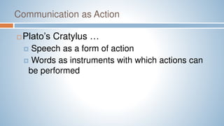 Communication as Action
 Plato’s Cratylus …
 Speech as a form of action
 Words as instruments with which actions can
be performed
 