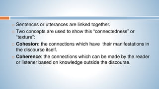  Sentences or utterances are linked together.
 Two concepts are used to show this “connectedness” or
“texture”:
 Cohesion: the connections which have their manifestations in
the discourse itself.
 Coherence: the connections which can be made by the reader
or listener based on knowledge outside the discourse.
 