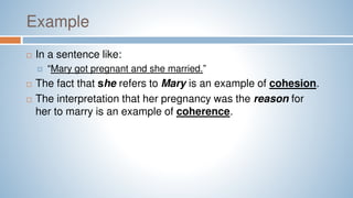 Example
 In a sentence like:
 “Mary got pregnant and she married.”
 The fact that she refers to Mary is an example of cohesion.
 The interpretation that her pregnancy was the reason for
her to marry is an example of coherence.
 