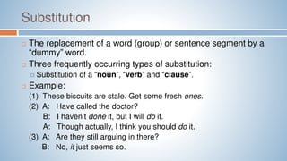Substitution
 The replacement of a word (group) or sentence segment by a
“dummy” word.
 Three frequently occurring types of substitution:
 Substitution of a “noun”, “verb” and “clause”.
 Example:
(1) These biscuits are stale. Get some fresh ones.
(2) A: Have called the doctor?
B: I haven’t done it, but I will do it.
A: Though actually, I think you should do it.
(3) A: Are they still arguing in there?
B: No, it just seems so.
 