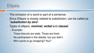 Elipsis
 The omission of a word or part of a sentence.
 Since Ellipsis is closely related to substitution, can be called as
“substitution by zero”.
 Types of ellipsis: nominal, verbal and clausal.
 Example:
1) These biscuits are stale. Those are fresh.
2) He participated in the debate, but you didn’t.
3) Who wants to go shopping? You?
 