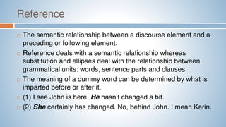 Reference
 The semantic relationship between a discourse element and a
preceding or following element.
 Reference deals with a semantic relationship whereas
substitution and ellipses deal with the relationship between
grammatical units: words, sentence parts and clauses.
 The meaning of a dummy word can be determined by what is
imparted before or after it.
 (1) I see John is here. He hasn’t changed a bit.
 (2) She certainly has changed. No, behind John. I mean Karin.
 