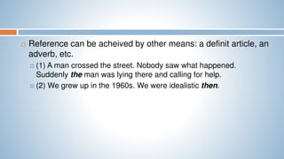  Reference can be acheived by other means: a definit article, an
adverb, etc.
 (1) A man crossed the street. Nobody saw what happened.
Suddenly the man was lying there and calling for help.
 (2) We grew up in the 1960s. We were idealistic then.
 