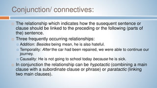 Conjunction/ connectives:
 The relationship which indicates how the susequent sentence or
clause should be linked to the preceding or the following (parts of
the) sentence.
 Three frequently occurring relationships:
 Addition: Besides being mean, he is also hateful.
 Temporality: After the car had been repaired, we were able to continue our
journey.
 Causality: He is not going to school today because he is sick.
 In conjunction the relationship can be hypotactic (combining a main
clause with a subordinate clause or phrase) or paratactic (linking
two main clauses).
 