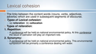 Lexical cohesion
 The links between the content words (nouns, verbs, adjectives,
adverbs) which are used in subsequent segments of discourse.
 Types of Lexical cohesion:
 (a) reiteration (b) collocation
 Types of reiteration:
1. Repetition:
 A conference will be held on national environmental policy. At this conference
the issue of salination will play an important role.
2. Synonymy:
 A conference will be held on national environmental policy. This environmental
symposium will be primarily a conference dealing wih water.
 