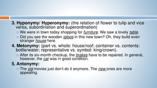 3. Hyponymy/ Hyperonymy: (the relation of flower to tulip and vice
versa, subordination and superordination)
 We were in town today shopping for furniture. We saw a lovely table.
 Did you see the wooden igloos in this new town? Oh, they build even
stranger house here.
4. Metonymy: (part vs. whole: house/roof; container vs. contents:
bottle/water; representative vs. symbol: king/crown).
 After its six-month checkup, the brakes have to be repaired. In general,
however, the car was in good condition.
5. Antonymy:
 The old movies just don’t do it anymore. The new ones are more
appealing.
 