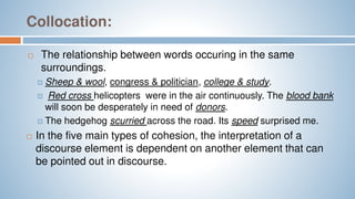 Collocation:
 The relationship between words occuring in the same
surroundings.
 Sheep & wool, congress & politician, college & study.
 Red cross helicopters were in the air continuously. The blood bank
will soon be desperately in need of donors.
 The hedgehog scurried across the road. Its speed surprised me.
 In the five main types of cohesion, the interpretation of a
discourse element is dependent on another element that can
be pointed out in discourse.
 