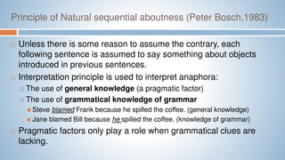 Principle of Natural sequential aboutness (Peter Bosch,1983)
 Unless there is some reason to assume the contrary, each
following sentence is assumed to say something about objects
introduced in previous sentences.
 Interpretation principle is used to interpret anaphora:
 The use of general knowledge (a pragmatic factor)
 The use of grammatical knowledge of grammar
 Steve blamed Frank because he spilled the coffee. (general knowledge)
 Jane blamed Bill because he spilled the coffee. (knowledge of grammar)
 Pragmatic factors only play a role when grammatical clues are
lacking.
 