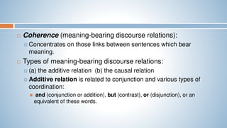  Coherence (meaning-bearing discourse relations):
 Concentrates on those links between sentences which bear
meaning.
 Types of meaning-bearing discourse relations:
 (a) the additive relation (b) the causal relation
 Additive relation is related to conjunction and various types of
coordination:
 and (conjunction or addition), but (contrast), or (disjunction), or an
equivalent of these words.
 