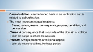 Causal relation: can be traced back to an implication and is
related to subordination.
 The most important causal relations:
 Cause, reason, means, consequence, purpose, condition, and
concession.
 Cause: A consequence that is outside of the domain of volition.
 John did not go to school. He was sick.
 Reason: Always presents a volitional aspect.
 John did not come with us. He hates parties.
 