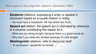 More types to the pragmatic relations (Sweetser,1990):
 Epistemic relations: expressing a writer or speaker’s
conclusion based on a causal relation in reality.
 He must have a headache. He has drank too much.
 Speech act relation: the speech act is motivated by reference
to a situation constituting the reason for it.
 What are you doing tonight, because there is a good movie on.
 Why don’t you close the window because it’s cold tonight.
 Metalinguistic relations: refer to discourse itself.
 “In conclusion i would like to remark ...”
 