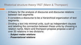 Rhetorical structure theory/ RST (Mann & Thompson)
 A theory for the analysis of discourse and discourse relations
between text segments
 It considers a discourse to be a hierarchical organization of text
segments.
 Dividing a text into minimal units, such as independent clauses
and labelling the connection between these units by choosing a
relation name, Mann and thompson propose propose a set of
over 20 relations in two divisions:
 Subject matter relations
 Presentational relations
 