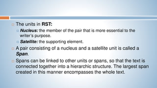  The units in RST:
 Nucleus: the member of the pair that is more essential to the
writer’s purpose.
 Satellite: the supporting element.
 A pair consisting of a nucleus and a satellite unit is called a
Span.
 Spans can be linked to other units or spans, so that the text is
connected together into a hierarchic structure. The largest span
created in this manner encompasses the whole text.
 