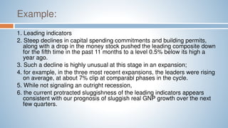 Example:
1. Leading indicators
2. Steep declines in capital spending commitments and building permits,
along with a drop in the money stock pushed the leading composite down
for the fifth time in the past 11 months to a level 0.5% below its high a
year ago.
3. Such a decline is highly unusual at this stage in an expansion;
4. for example, in the three most recent expansions, the leaders were rising
on average, at about 7% clip at comparabl phases in the cycle.
5. While not signaling an outright recession,
6. the current protracted sluggishness of the leading indicators appears
consistent with our prognosis of sluggish real GNP growth over the next
few quarters.
 