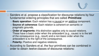  Sanders et al. propose a classification for discourse relations by four
fundamental ordering principles that are called Primitives:
 Basic operation: Each relation has a causal or an additive component.
 Source of coherence: Each relation is coherent on semantic or
pragmatic grounds.
 Order of segments: this distinction applies only to causal relations.
These have a basic order when the antecedent (e.g., cause) is to the left
of the consequence (e.g., result) and a non-basic order when the
antecedent is to the right of the consequence.
 Polarity: Positive and negative relations.
 According to Sanders et al. the four primitives can be combined in
order to obtain twelve classes of discourse relations:
 