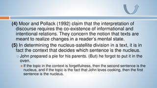 (4) Moor and Pollack (1992) claim that the interpretation of
discourse requires the co-existence of informational and
intentional relations. They concern the notion that texts are
meant to realize changes in a reader’s mental state.
(5) In determining the nucleus-satellite division in a text, it is in
fact the context that decides which sentence is the nucleus.
 John prepared a pie for his parents. (But) he forgot to put it in the
oven.
 If the topic in the context is forgetfulness, then the second sentence is the
nucleus, and if the topic is the fact that John loves cooking, then the first
sentence is the nucleus.
 