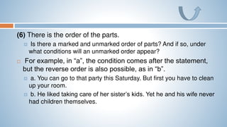 (6) There is the order of the parts.
 Is there a marked and unmarked order of parts? And if so, under
what conditions will an unmarked order appear?
 For example, in “a”, the condition comes after the statement,
but the reverse order is also possible, as in “b”.
 a. You can go to that party this Saturday. But first you have to clean
up your room.
 b. He liked taking care of her sister’s kids. Yet he and his wife never
had children themselves.
 