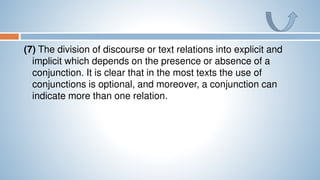 (7) The division of discourse or text relations into explicit and
implicit which depends on the presence or absence of a
conjunction. It is clear that in the most texts the use of
conjunctions is optional, and moreover, a conjunction can
indicate more than one relation.
 