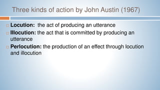 Three kinds of action by John Austin (1967)
 Locution: the act of producing an utterance
 Illocution: the act that is committed by producing an
utterance
 Perlocution: the production of an effect through locution
and illocution
 