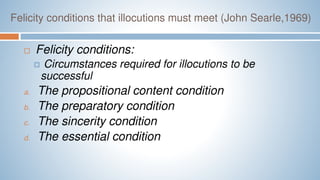 Felicity conditions that illocutions must meet (John Searle,1969)
 Felicity conditions:
 Circumstances required for illocutions to be
successful
a. The propositional content condition
b. The preparatory condition
c. The sincerity condition
d. The essential condition
 