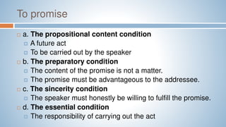 To promise
 a. The propositional content condition
 A future act
 To be carried out by the speaker
 b. The preparatory condition
 The content of the promise is not a matter.
 The promise must be advantageous to the addressee.
 c. The sincerity condition
 The speaker must honestly be willing to fulfill the promise.
 d. The essential condition
 The responsibility of carrying out the act
 