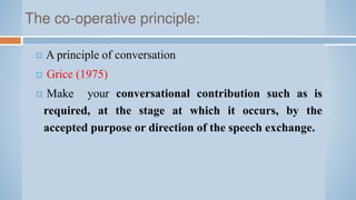 The co-operative principle:
 A principle of conversation
 Grice (1975)
 Make your conversational contribution such as is
required, at the stage at which it occurs, by the
accepted purpose or direction of the speech exchange.
 