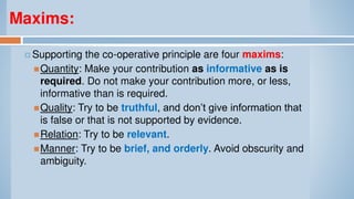 Maxims:
 Supporting the co-operative principle are four maxims:
Quantity: Make your contribution as informative as is
required. Do not make your contribution more, or less,
informative than is required.
Quality: Try to be truthful, and don’t give information that
is false or that is not supported by evidence.
Relation: Try to be relevant.
Manner: Try to be brief, and orderly. Avoid obscurity and
ambiguity.
 