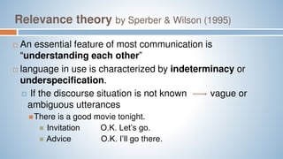 Relevance theory by Sperber & Wilson (1995)
 An essential feature of most communication is
“understanding each other”
 language in use is characterized by indeterminacy or
underspecification.
 If the discourse situation is not known vague or
ambiguous utterances
There is a good movie tonight.
 Invitation O.K. Let’s go.
 Advice O.K. I’ll go there.
 