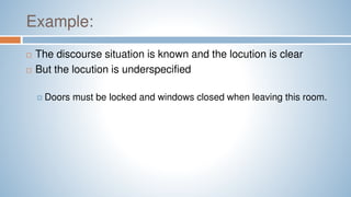 Example:
 The discourse situation is known and the locution is clear
 But the locution is underspecified
 Doors must be locked and windows closed when leaving this room.
 