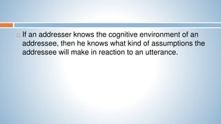  If an addresser knows the cognitive environment of an
addressee, then he knows what kind of assumptions the
addressee will make in reaction to an utterance.
 