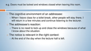 e.g. Doors must be locked and windows closed when leaving this room.
 The cognitive environment of an addressee:
 When I leave class for a toilet break, other people will stay there, I
will return in a few minutes and continue listening to the lecturer.
 The addressee’s reaction:
 There is no need to lock up and close the windows because of what
I know about the situation.
 The notice is relevant in the right context:
 At the end of the day when the lecture hall is left.
 