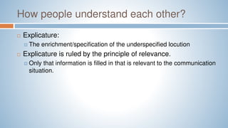 How people understand each other?
 Explicature:
 The enrichment/specification of the underspecified locution
 Explicature is ruled by the principle of relevance.
 Only that information is filled in that is relevant to the communication
situation.
 