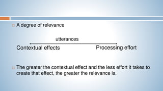  A degree of relevance
utterances
 The greater the contextual effect and the less effort it takes to
create that effect, the greater the relevance is.
Contextual effects Processing effort
 
