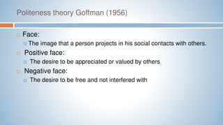 Politeness theory Goffman (1956)
 Face:
 The image that a person projects in his social contacts with others.
 Positive face:
 The desire to be appreciated or valued by others
 Negative face:
 The desire to be free and not interfered with
 