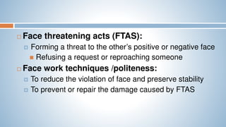  Face threatening acts (FTAS):
 Forming a threat to the other’s positive or negative face
 Refusing a request or reproaching someone
 Face work techniques /politeness:
 To reduce the violation of face and preserve stability
 To prevent or repair the damage caused by FTAS
 