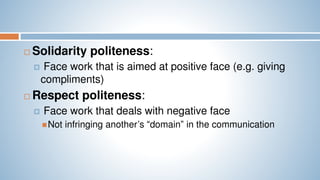  Solidarity politeness:
 Face work that is aimed at positive face (e.g. giving
compliments)
 Respect politeness:
 Face work that deals with negative face
Not infringing another’s “domain” in the communication
 