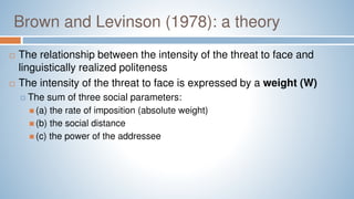 Brown and Levinson (1978): a theory
 The relationship between the intensity of the threat to face and
linguistically realized politeness
 The intensity of the threat to face is expressed by a weight (W)
 The sum of three social parameters:
 (a) the rate of imposition (absolute weight)
 (b) the social distance
 (c) the power of the addressee
 