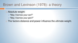 Brown and Levinson (1978): a theory
 Absolute weight:
 “May I borrow your car?”
 “May I borrow your pen?”
 The factors distance and power influence the ultimate weight.
 