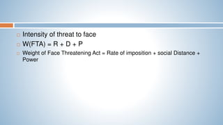  Intensity of threat to face
 W(FTA) = R + D + P
 Weight of Face Threatening Act = Rate of imposition + social Distance +
Power
 