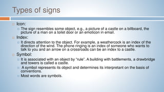 Types of signs
 Icon:
 The sign resembles some object, e.g., a picture of a castle on a billboard, the
picture of a man on a toilet door or an emoticon in email.
 Index:
 It directs attention to the object. For example, a weathercock is an index of the
direction of the wind. The phone ringing is an index of someone who wants to
talk to you and an arrow on a crossroads can be an index to a castle.
 Symbol:
 It is associated with an object by “rule”. A building with battlements, a drawbridge
and towers is called a castle.
 A symbol represents its object and determines its interpretant on the basis of
conventions.
 Most words are symbols.
 