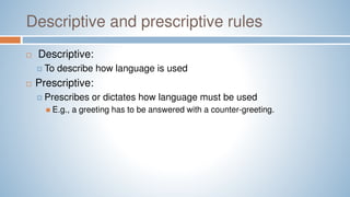 Descriptive and prescriptive rules
 Descriptive:
 To describe how language is used
 Prescriptive:
 Prescribes or dictates how language must be used
 E.g., a greeting has to be answered with a counter-greeting.
 