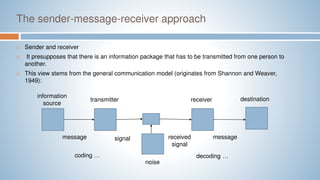 The sender-message-receiver approach
 Sender and receiver
 It presupposes that there is an information package that has to be transmitted from one person to
another.
 This view stems from the general communication model (originates from Shannon and Weaver,
1949):
information
source
transmitter destination
receiver
message signal received
signal
message
noise
coding … decoding …
 