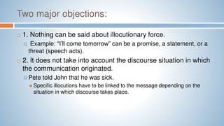 Two major objections:
 1. Nothing can be said about illocutionary force.
 Example: “I’ll come tomorrow” can be a promise, a statement, or a
threat (speech acts).
 2. It does not take into account the discourse situation in which
the communication originated.
 Pete told John that he was sick.
 Specific illocutions have to be linked to the message depending on the
situation in which discourse takes place.
 