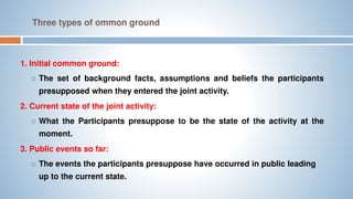 Three types of ommon ground
1. Initial common ground:
 The set of background facts, assumptions and beliefs the participants
presupposed when they entered the joint activity.
2. Current state of the joint activity:
 What the Participants presuppose to be the state of the activity at the
moment.
3. Public events so far:
 The events the participants presuppose have occurred in public leading
up to the current state.
 