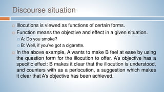 Discourse situation
 Illocutions is viewed as functions of certain forms.
 Function means the objective and effect in a given situation.
 A: Do you smoke?
 B: Well, if you’ve got a cigarette.
 In the above example, A wants to make B feel at ease by using
the question form for the illocution to offer. A’s objective has a
specific effect: B makes it clear that the illocution is understood,
and counters with as a perlocution, a suggestion which makes
it clear that A’s objective has been achieved.
 